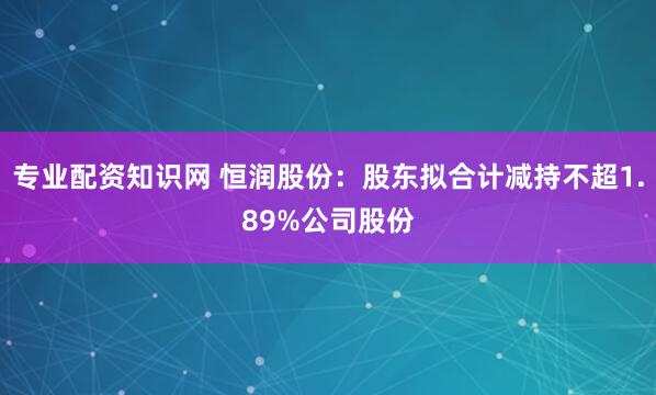专业配资知识网 恒润股份：股东拟合计减持不超1.89%公司股份