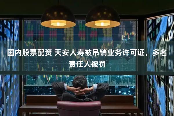国内股票配资 天安人寿被吊销业务许可证，多名责任人被罚