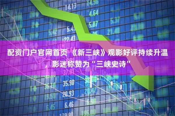 配资门户官网首页 《新三峡》观影好评持续升温，影迷称赞为“三峡史诗”