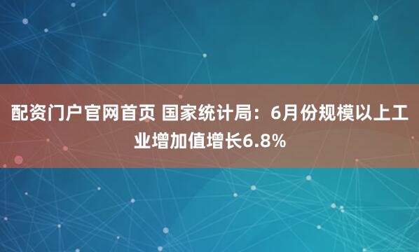 配资门户官网首页 国家统计局：6月份规模以上工业增加值增长6.8%