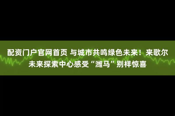 配资门户官网首页 与城市共鸣绿色未来！来歌尔未来探索中心感受“潍马”别样惊喜