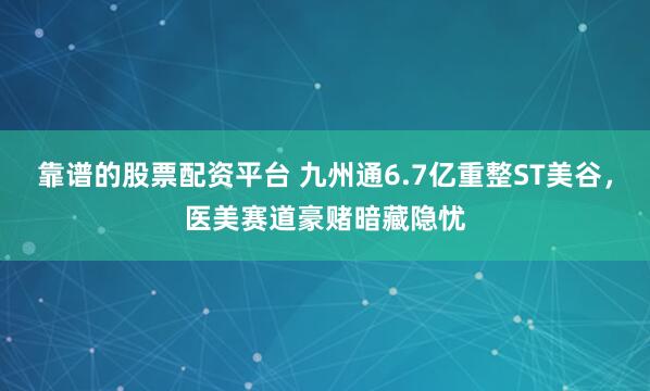 靠谱的股票配资平台 九州通6.7亿重整ST美谷，医美赛道豪赌暗藏隐忧