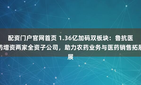 配资门户官网首页 1.36亿加码双板块：鲁抗医药增资两家全资子公司，助力农药业务与医药销售拓展