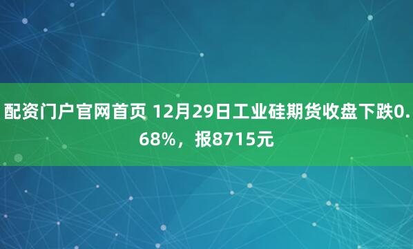 配资门户官网首页 12月29日工业硅期货收盘下跌0.68%，报8715元